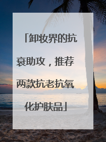 卸妆界的抗衰助攻，推荐两款抗老抗氧化护肤品