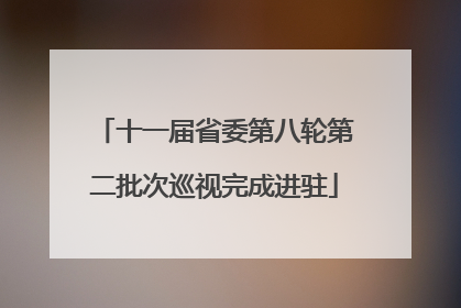 十一届省委第八轮第二批次巡视完成进驻