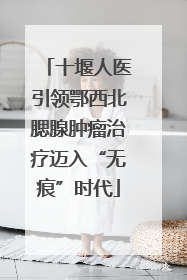 十堰人医引领鄂西北腮腺肿瘤治疗迈入“无痕”时代