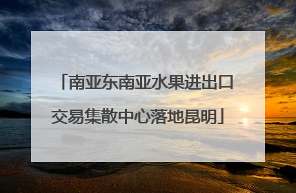 南亚东南亚水果进出口交易集散中心落地昆明