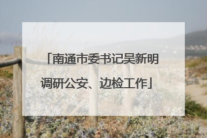 南通市委书记吴新明调研公安、边检工作