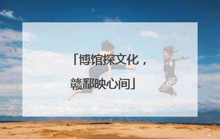 博馆探文化，赣鄱映心间