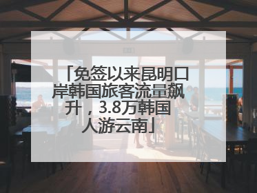 免签以来昆明口岸韩国旅客流量飙升，3.8万韩国人游云南
