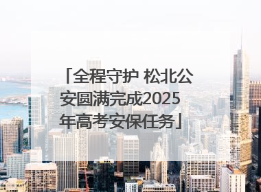 全程守护 松北公安圆满完成2025年高考安保任务