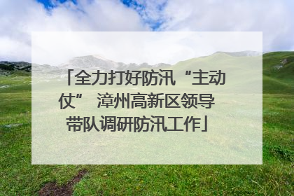 全力打好防汛“主动仗” 漳州高新区领导带队调研防汛工作