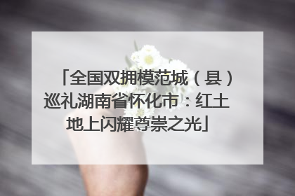 全国双拥模范城（县）巡礼湖南省怀化市：红土地上闪耀尊崇之光