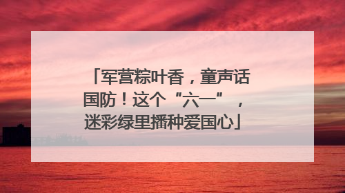 军营粽叶香，童声话国防！这个“六一”，迷彩绿里播种爱国心