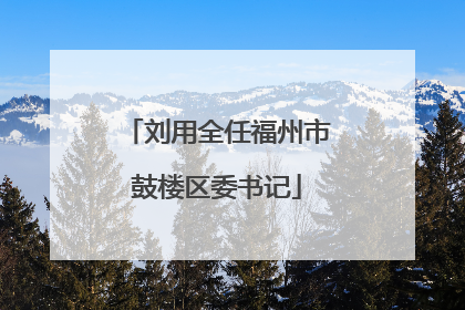 刘用全任福州市鼓楼区委书记