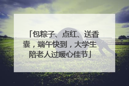 包粽子、点红、送香囊，端午快到，大学生陪老人过暖心佳节
