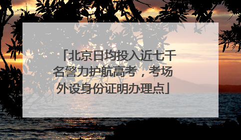 北京日均投入近七千名警力护航高考，考场外设身份证明办理点