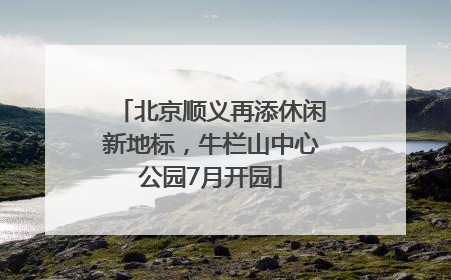 北京顺义再添休闲新地标，牛栏山中心公园7月开园