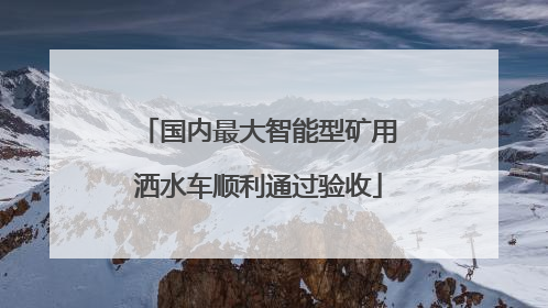 国内最大智能型矿用洒水车顺利通过验收