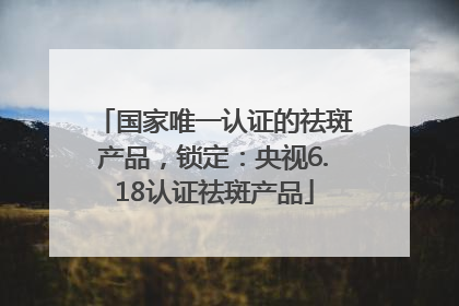 国家唯一认证的祛斑产品，锁定：央视6.18认证祛斑产品