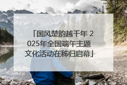 国风楚韵越千年 2025年全国端午主题文化活动在秭归启幕