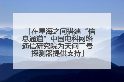 在星海之间搭建“信息通道”中国电科网络通信研究院为天问二号探测器提供支持