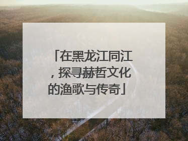 在黑龙江同江，探寻赫哲文化的渔歌与传奇