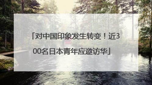 对中国印象发生转变！近300名日本青年应邀访华