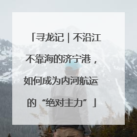 寻龙记｜不沿江不靠海的济宁港，如何成为内河航运的“绝对主力”