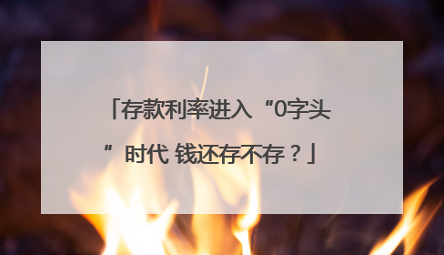 存款利率进入“0字头”时代 钱还存不存？