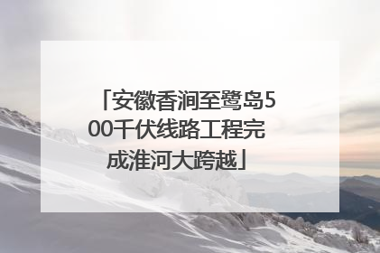 安徽香涧至鹭岛500千伏线路工程完成淮河大跨越