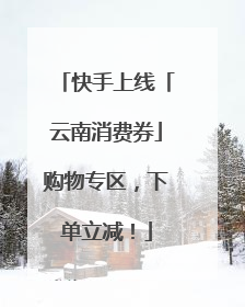 快手上线「云南消费券」购物专区，下单立减！