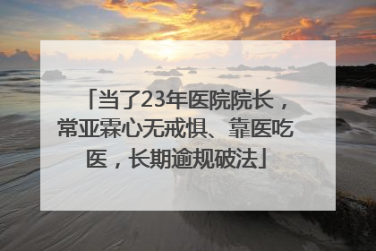 当了23年医院院长，常亚霖心无戒惧、靠医吃医，长期逾规破法