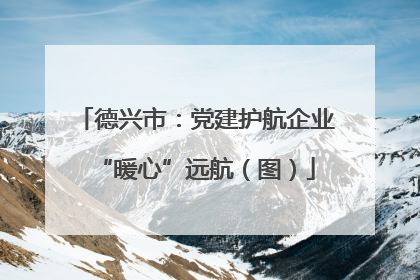 德兴市：党建护航企业“暖心”远航（图）