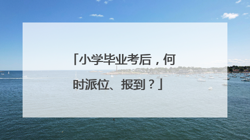 小学毕业考后，何时派位、报到？