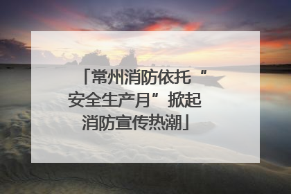 常州消防依托“安全生产月”掀起消防宣传热潮