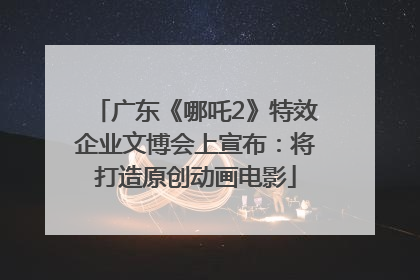 广东《哪吒2》特效企业文博会上宣布：将打造原创动画电影