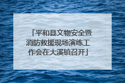 平和县文物安全暨消防救援现场演练工作会在大溪镇召开
