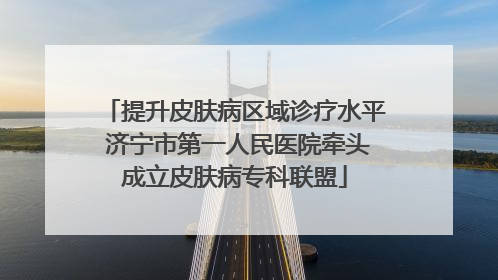 提升皮肤病区域诊疗水平 济宁市第一人民医院牵头成立皮肤病专科联盟