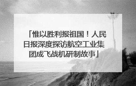 惟以胜利报祖国！人民日报深度探访航空工业集团成飞战机研制故事