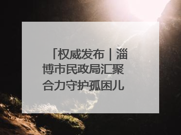权威发布｜淄博市民政局汇聚合力守护孤困儿童健康成长