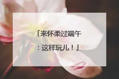 来怀柔过端午：这样玩儿！