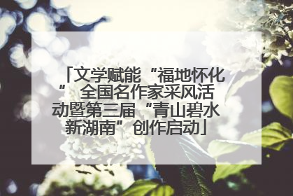 文学赋能“福地怀化” 全国名作家采风活动暨第三届“青山碧水新湖南”创作启动