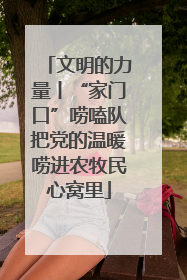 文明的力量丨“家门口”唠嗑队把党的温暖唠进农牧民心窝里