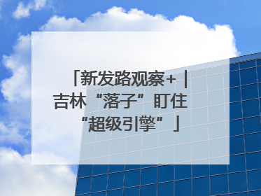 新发路观察+｜吉林“落子”盯住“超级引擎”