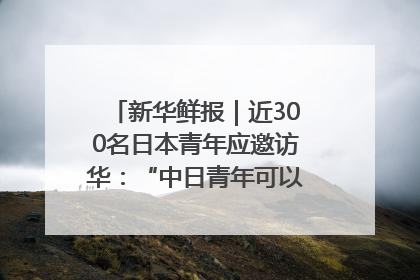 新华鲜报｜近300名日本青年应邀访华：“中日青年可以创造更好的未来”
