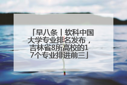 早八条丨软科中国大学专业排名发布，吉林省8所高校的17个专业排进前三