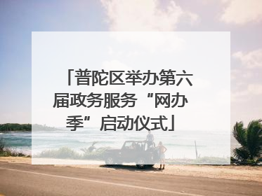普陀区举办第六届政务服务“网办季”启动仪式