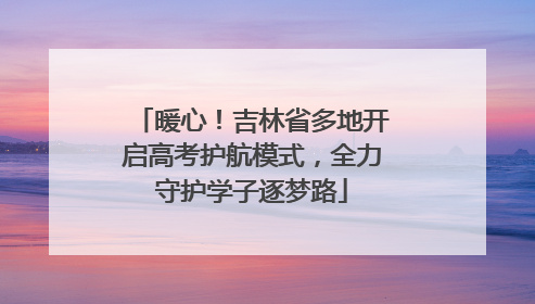 暖心！吉林省多地开启高考护航模式，全力守护学子逐梦路