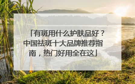 有斑用什么护肤品好？中国祛斑十大品牌推荐指南，热门好用全在这