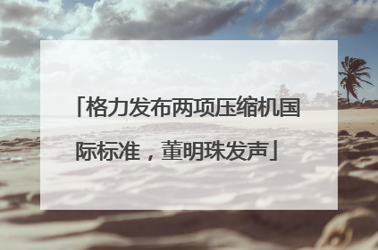 格力发布两项压缩机国际标准，董明珠发声