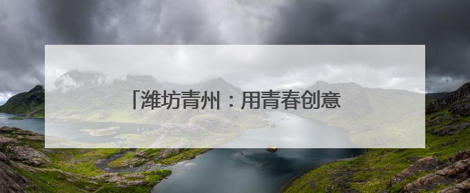 潍坊青州：用青春创意绽放千年古城文化繁花