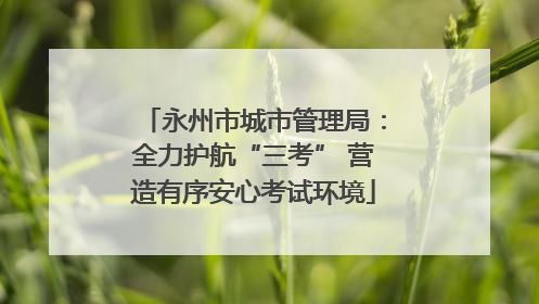 永州市城市管理局：全力护航“三考” 营造有序安心考试环境