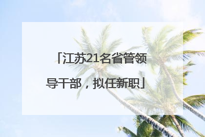 江苏21名省管领导干部，拟任新职