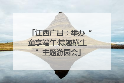 江西广昌：举办“童享端午·粽趣横生”主题游园会