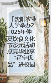 沈阳农业大学举办2025年仲夏饮食文化节多元活动点亮毕业季 “辽宁优品”进校园首站启动