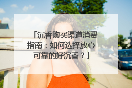 沉香购买渠道消费指南：如何选择放心可靠的好沉香？